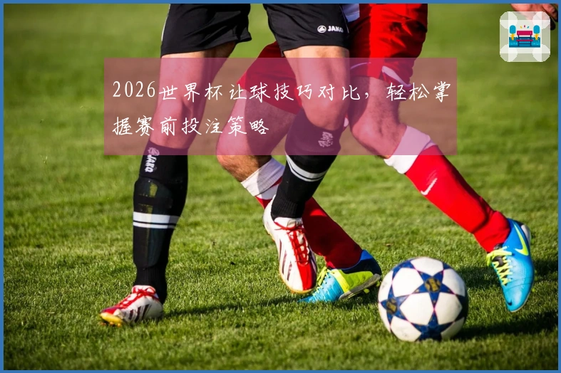 2026世界杯让球技巧对比，轻松掌握赛前投注策略